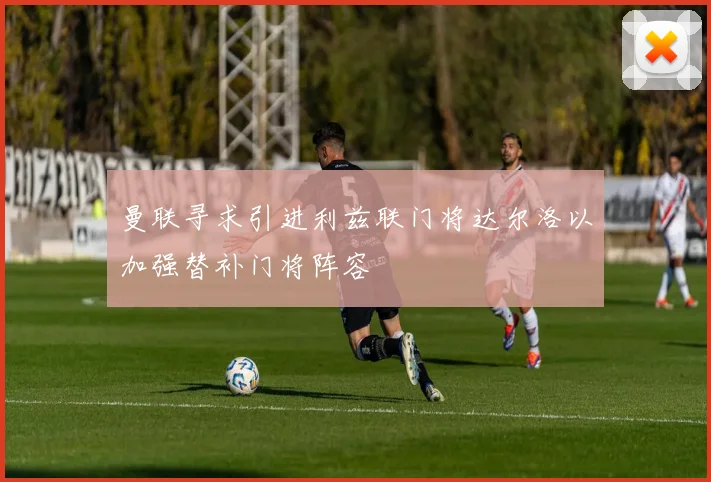 曼联寻求引进利兹联门将达尔洛以加强替补门将阵容