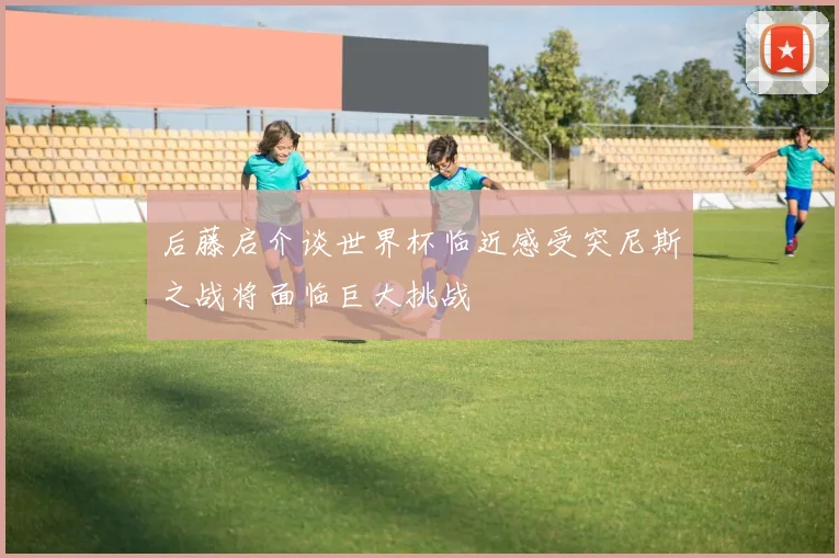 后藤启介谈世界杯临近感受突尼斯之战将面临巨大挑战